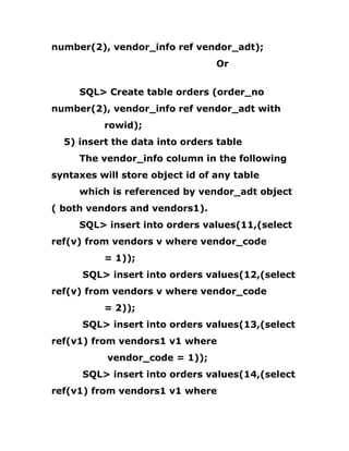 number(2), vendor_info ref vendor_adt);
Or
SQL> Create table orders (order_no
number(2), vendor_info ref vendor_adt with
rowid);
5) insert the data into orders table
The vendor_info column in the following
syntaxes will store object id of any table
which is referenced by vendor_adt object
( both vendors and vendors1).
SQL> insert into orders values(11,(select
ref(v) from vendors v where vendor_code
= 1));
SQL> insert into orders values(12,(select
ref(v) from vendors v where vendor_code
= 2));
SQL> insert into orders values(13,(select
ref(v1) from vendors1 v1 where
vendor_code = 1));
SQL> insert into orders values(14,(select
ref(v1) from vendors1 v1 where
 