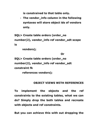is constrained to that table only.
1 The vendor_info column in the following
syntaxes will store object ids of vendors
only.
SQL> Create table orders (order_no
number(2), vendor_info ref vendor_adt scope
is
vendors);
Or
SQL> Create table orders (order_no
number(2), vendor_info ref vendor_adt
constraint fk
references vendors);
OBJECT VIEWS WITH REFERENCES
To implement the objects and the ref
constraints to the existing tables, what we can
do? Simply drop the both tables and recreate
with objects and ref constraints.
But you can achieve this with out dropping the
 