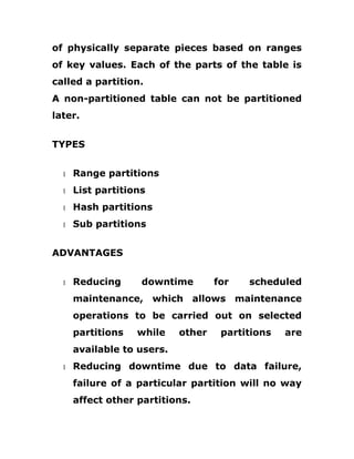 of physically separate pieces based on ranges
of key values. Each of the parts of the table is
called a partition.
A non-partitioned table can not be partitioned
later.
TYPES
1 Range partitions
1 List partitions
1 Hash partitions
1 Sub partitions
ADVANTAGES
1 Reducing downtime for scheduled
maintenance, which allows maintenance
operations to be carried out on selected
partitions while other partitions are
available to users.
1 Reducing downtime due to data failure,
failure of a particular partition will no way
affect other partitions.
 