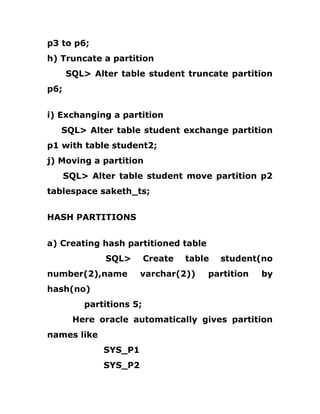 p3 to p6;
h) Truncate a partition
SQL> Alter table student truncate partition
p6;
i) Exchanging a partition
SQL> Alter table student exchange partition
p1 with table student2;
j) Moving a partition
SQL> Alter table student move partition p2
tablespace saketh_ts;
HASH PARTITIONS
a) Creating hash partitioned table
SQL> Create table student(no
number(2),name varchar(2)) partition by
hash(no)
partitions 5;
Here oracle automatically gives partition
names like
SYS_P1
SYS_P2
 