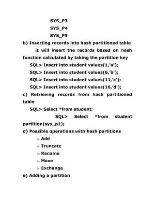 SYS_P3
SYS_P4
SYS_P5
b) Inserting records into hash partitioned table
it will insert the records based on hash
function calculated by taking the partition key
SQL> Insert into student values(1,’a’);
SQL> Insert into student values(6,’b’);
SQL> Insert into student values(11,’c’);
SQL> Insert into student values(16,’d’);
c) Retrieving records from hash partitioned
table
SQL> Select *from student;
SQL> Select *from student
partition(sys_p1);
d) Possible operations with hash partitions
14 Add
14 Truncate
14 Rename
14 Move
14 Exchange
e) Adding a partition
 