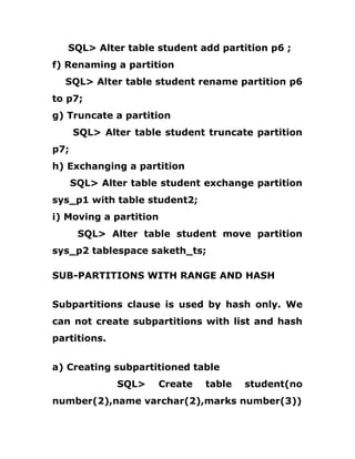 SQL> Alter table student add partition p6 ;
f) Renaming a partition
SQL> Alter table student rename partition p6
to p7;
g) Truncate a partition
SQL> Alter table student truncate partition
p7;
h) Exchanging a partition
SQL> Alter table student exchange partition
sys_p1 with table student2;
i) Moving a partition
SQL> Alter table student move partition
sys_p2 tablespace saketh_ts;
SUB-PARTITIONS WITH RANGE AND HASH
Subpartitions clause is used by hash only. We
can not create subpartitions with list and hash
partitions.
a) Creating subpartitioned table
SQL> Create table student(no
number(2),name varchar(2),marks number(3))
 