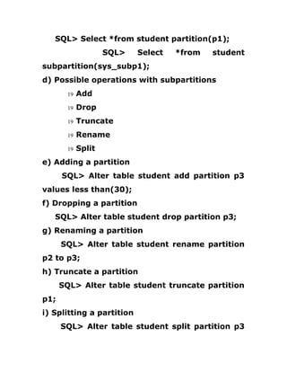 SQL> Select *from student partition(p1);
SQL> Select *from student
subpartition(sys_subp1);
d) Possible operations with subpartitions
19 Add
19 Drop
19 Truncate
19 Rename
19 Split
e) Adding a partition
SQL> Alter table student add partition p3
values less than(30);
f) Dropping a partition
SQL> Alter table student drop partition p3;
g) Renaming a partition
SQL> Alter table student rename partition
p2 to p3;
h) Truncate a partition
SQL> Alter table student truncate partition
p1;
i) Splitting a partition
SQL> Alter table student split partition p3
 