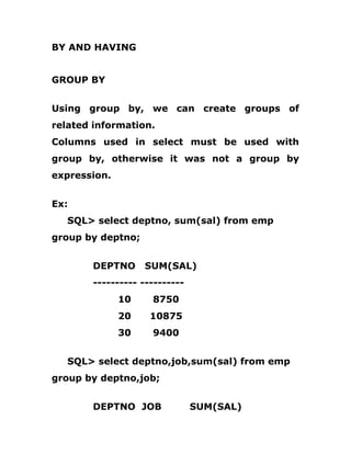 BY AND HAVING
GROUP BY
Using group by, we can create groups of
related information.
Columns used in select must be used with
group by, otherwise it was not a group by
expression.
Ex:
SQL> select deptno, sum(sal) from emp
group by deptno;
DEPTNO SUM(SAL)
---------- ----------
10 8750
20 10875
30 9400
SQL> select deptno,job,sum(sal) from emp
group by deptno,job;
DEPTNO JOB SUM(SAL)
 