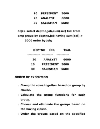 10 PRESIDENT 5000
20 ANALYST 6000
30 SALESMAN 5600
SQL> select deptno,job,sum(sal) tsal from
emp group by deptno,job having sum(sal) >
3000 order by job;
DEPTNO JOB TSAL
---------- --------- ----------
20 ANALYST 6000
10 PRESIDENT 5000
30 SALESMAN 5600
ORDER OF EXECUTION
1 Group the rows together based on group by
clause.
1 Calculate the group functions for each
group.
1 Choose and eliminate the groups based on
the having clause.
1 Order the groups based on the specified
 