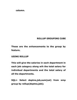 column.
ROLLUP GROUPING CUBE
These are the enhancements to the group by
feature.
USING ROLLUP
This will give the salaries in each department in
each job category along wih the total salary for
individual departments and the total salary of
all the departments.
SQL> Select deptno,job,sum(sal) from emp
group by rollup(deptno,job);
 