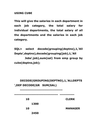 USING CUBE
This will give the salaries in each department in
each job category, the total salary for
individual departments, the total salary of all
the departments and the salaries in each job
category.
SQL> select decode(grouping(deptno),1,’All
Depts’,deptno),decode(grouping(job),1,’All
Jobs’,job),sum(sal) from emp group by
cube(deptno,job);
DECODE(GROUPING(DEPTNO),1,'ALLDEPTS
',DEP DECODE(GR SUM(SAL)
-----------------------------------
------------------------------------ ------------
10 CLERK
1300
10 MANAGER
2450
 