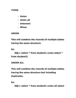 TYPES
1 Union
1 Union all
1 Intersect
1 Minus
UNION
This will combine the records of multiple tables
having the same structure.
Ex:
SQL> select * from student1 union select *
from student2;
UNION ALL
This will combine the records of multiple tables
having the same structure but including
duplicates.
Ex:
SQL> select * from student1 union all select
 