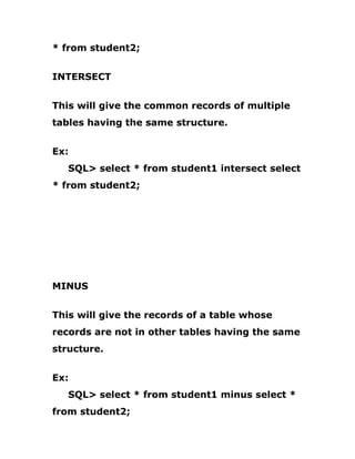 * from student2;
INTERSECT
This will give the common records of multiple
tables having the same structure.
Ex:
SQL> select * from student1 intersect select
* from student2;
MINUS
This will give the records of a table whose
records are not in other tables having the same
structure.
Ex:
SQL> select * from student1 minus select *
from student2;
 