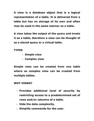 A view is a database object that is a logical
representation of a table. It is delivered from a
table but has no storage of its own and often
may be used in the same manner as a table.
A view takes the output of the query and treats
it as a table, therefore a view can be thought of
as a stored query or a virtual table.
TYPES
1 Simple view
1 Complex view
Simple view can be created from one table
where as complex view can be created from
multiple tables.
WHY VIEWS?
1 Provides additional level of security by
restricting access to a predetermined set of
rows and/or columns of a table.
1 Hide the data complexity.
1 Simplify commands for the user.
 