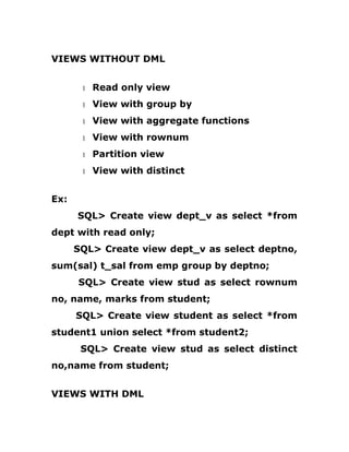 VIEWS WITHOUT DML
1 Read only view
1 View with group by
1 View with aggregate functions
1 View with rownum
1 Partition view
1 View with distinct
Ex:
SQL> Create view dept_v as select *from
dept with read only;
SQL> Create view dept_v as select deptno,
sum(sal) t_sal from emp group by deptno;
SQL> Create view stud as select rownum
no, name, marks from student;
SQL> Create view student as select *from
student1 union select *from student2;
SQL> Create view stud as select distinct
no,name from student;
VIEWS WITH DML
 