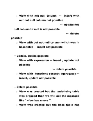 1 View with not null column -- insert with
out not null column not possible
-- update not
null column to null is not possible
-- delete
possible
2 View with out not null column which was in
base table -- insert not possible
-- update, delete possible
3 View with expression -- insert , update not
possible
-- delete possible
4 View with functions (except aggregate) --
insert, update not possible
-- delete possible
5 View was created but the underlying table
was dropped then we will get the message
like “ view has errors ”.
5 View was created but the base table has
 