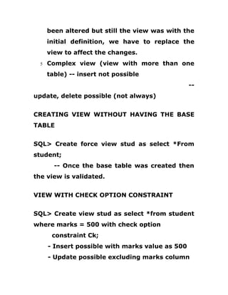 been altered but still the view was with the
initial definition, we have to replace the
view to affect the changes.
5 Complex view (view with more than one
table) -- insert not possible
--
update, delete possible (not always)
CREATING VIEW WITHOUT HAVING THE BASE
TABLE
SQL> Create force view stud as select *From
student;
-- Once the base table was created then
the view is validated.
VIEW WITH CHECK OPTION CONSTRAINT
SQL> Create view stud as select *from student
where marks = 500 with check option
constraint Ck;
- Insert possible with marks value as 500
- Update possible excluding marks column
 
