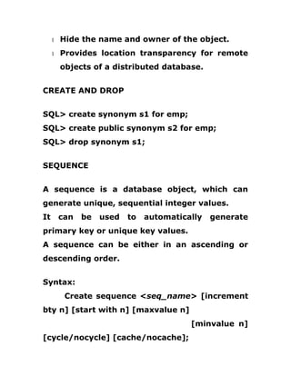 1 Hide the name and owner of the object.
1 Provides location transparency for remote
objects of a distributed database.
CREATE AND DROP
SQL> create synonym s1 for emp;
SQL> create public synonym s2 for emp;
SQL> drop synonym s1;
SEQUENCE
A sequence is a database object, which can
generate unique, sequential integer values.
It can be used to automatically generate
primary key or unique key values.
A sequence can be either in an ascending or
descending order.
Syntax:
Create sequence <seq_name> [increment
bty n] [start with n] [maxvalue n]
[minvalue n]
[cycle/nocycle] [cache/nocache];
 