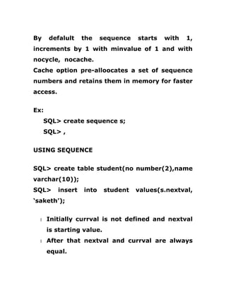 By defalult the sequence starts with 1,
increments by 1 with minvalue of 1 and with
nocycle, nocache.
Cache option pre-alloocates a set of sequence
numbers and retains them in memory for faster
access.
Ex:
SQL> create sequence s;
SQL> ,
USING SEQUENCE
SQL> create table student(no number(2),name
varchar(10));
SQL> insert into student values(s.nextval,
‘saketh’);
1 Initially currval is not defined and nextval
is starting value.
1 After that nextval and currval are always
equal.
 