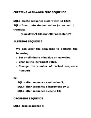 CREATING ALPHA-NUMERIC SEQUENCE
SQL> create sequence s start with 111234;
SQL> Insert into student values (s.nextval ||
translate
(s.nextval,’1234567890’,’abcdefghij’));
ALTERING SEQUENCE
We can alter the sequence to perform the
following.
1 Set or eliminate minvalue or maxvalue.
1 Change the increment value.
1 Change the number of cached sequence
numbers.
Ex:
SQL> alter sequence s minvalue 5;
SQL> alter sequence s increment by 2;
SQL> alter sequence s cache 10;
DROPPING SEQUENCE
SQL> drop sequence s;
 