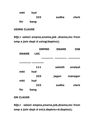 mkt hyd
222 sudha clerk
fin bang
USING CLAUSE
SQL> select empno,ename,job ,dname,loc from
emp e join dept d using(deptno);
EMPNO ENAME JOB
DNAME LOC
---------- ---------- ----------
---------- ----------
111 saketh analyst
mkt hyd
333 jagan manager
mkt hyd
222 sudha clerk
fin bang
ON CLAUSE
SQL> select empno,ename,job,dname,loc from
emp e join dept d on(e.deptno=d.deptno);
 