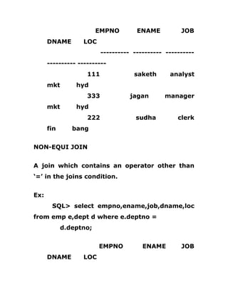 EMPNO ENAME JOB
DNAME LOC
---------- ---------- ----------
---------- ----------
111 saketh analyst
mkt hyd
333 jagan manager
mkt hyd
222 sudha clerk
fin bang
NON-EQUI JOIN
A join which contains an operator other than
‘=’ in the joins condition.
Ex:
SQL> select empno,ename,job,dname,loc
from emp e,dept d where e.deptno =
d.deptno;
EMPNO ENAME JOB
DNAME LOC
 