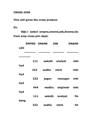 CROSS JOIN
This will gives the cross product.
Ex:
SQL> select empno,ename,job,dname,loc
from emp cross join dept;
EMPNO ENAME JOB DNAME
LOC
---------- ---------- ---------- ----------
----------
111 saketh analyst mkt
hyd
222 sudha clerk mkt
hyd
333 jagan manager mkt
hyd
444 madhu engineer mkt
hyd
111 saketh analyst fin
bang
222 sudha clerk fin
 