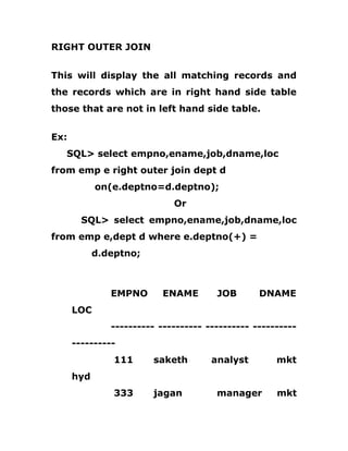 RIGHT OUTER JOIN
This will display the all matching records and
the records which are in right hand side table
those that are not in left hand side table.
Ex:
SQL> select empno,ename,job,dname,loc
from emp e right outer join dept d
on(e.deptno=d.deptno);
Or
SQL> select empno,ename,job,dname,loc
from emp e,dept d where e.deptno(+) =
d.deptno;
EMPNO ENAME JOB DNAME
LOC
---------- ---------- ---------- ----------
----------
111 saketh analyst mkt
hyd
333 jagan manager mkt
 