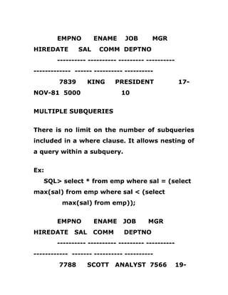 EMPNO ENAME JOB MGR
HIREDATE SAL COMM DEPTNO
---------- ---------- --------- ----------
------------- ------ ---------- ----------
7839 KING PRESIDENT 17-
NOV-81 5000 10
MULTIPLE SUBQUERIES
There is no limit on the number of subqueries
included in a where clause. It allows nesting of
a query within a subquery.
Ex:
SQL> select * from emp where sal = (select
max(sal) from emp where sal < (select
max(sal) from emp));
EMPNO ENAME JOB MGR
HIREDATE SAL COMM DEPTNO
---------- ---------- --------- ----------
------------ ------- ---------- ----------
7788 SCOTT ANALYST 7566 19-
 