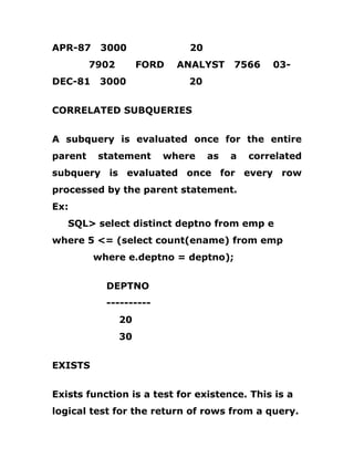 APR-87 3000 20
7902 FORD ANALYST 7566 03-
DEC-81 3000 20
CORRELATED SUBQUERIES
A subquery is evaluated once for the entire
parent statement where as a correlated
subquery is evaluated once for every row
processed by the parent statement.
Ex:
SQL> select distinct deptno from emp e
where 5 <= (select count(ename) from emp
where e.deptno = deptno);
DEPTNO
----------
20
30
EXISTS
Exists function is a test for existence. This is a
logical test for the return of rows from a query.
 