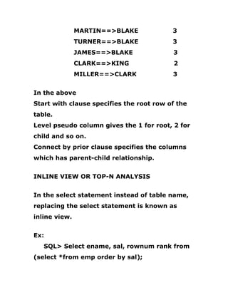 MARTIN==>BLAKE 3
TURNER==>BLAKE 3
JAMES==>BLAKE 3
CLARK==>KING 2
MILLER==>CLARK 3
In the above
Start with clause specifies the root row of the
table.
Level pseudo column gives the 1 for root, 2 for
child and so on.
Connect by prior clause specifies the columns
which has parent-child relationship.
INLINE VIEW OR TOP-N ANALYSIS
In the select statement instead of table name,
replacing the select statement is known as
inline view.
Ex:
SQL> Select ename, sal, rownum rank from
(select *from emp order by sal);
 