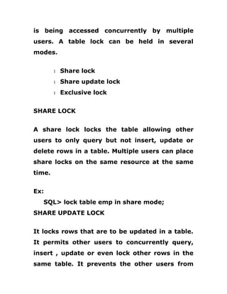 is being accessed concurrently by multiple
users. A table lock can be held in several
modes.
1 Share lock
1 Share update lock
1 Exclusive lock
SHARE LOCK
A share lock locks the table allowing other
users to only query but not insert, update or
delete rows in a table. Multiple users can place
share locks on the same resource at the same
time.
Ex:
SQL> lock table emp in share mode;
SHARE UPDATE LOCK
It locks rows that are to be updated in a table.
It permits other users to concurrently query,
insert , update or even lock other rows in the
same table. It prevents the other users from
 