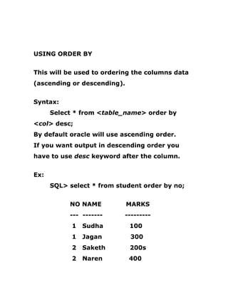 USING ORDER BY
This will be used to ordering the columns data
(ascending or descending).
Syntax:
Select * from <table_name> order by
<col> desc;
By default oracle will use ascending order.
If you want output in descending order you
have to use desc keyword after the column.
Ex:
SQL> select * from student order by no;
NO NAME MARKS
--- ------- ---------
1 Sudha 100
1 Jagan 300
2 Saketh 200s
2 Naren 400
 