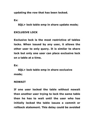updating the row that has been locked.
Ex:
SQL> lock table emp in share update mode;
EXCLUSIVE LOCK
Exclusive lock is the most restrictive of tables
locks. When issued by any user, it allows the
other user to only query. It is similar to share
lock but only one user can place exclusive lock
on a table at a time.
Ex:
SQL> lock table emp in share exclusive
mode;
NOWAIT
If one user locked the table without nowait
then another user trying to lock the same table
then he has to wait until the user who has
initially locked the table issues a commit or
rollback statement. This delay could be avoided
 