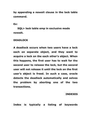 by appending a nowait clause in the lock table
command.
Ex:
SQL> lock table emp in exclusive mode
nowait.
DEADLOCK
A deadlock occurs when two users have a lock
each on separate object, and they want to
acquire a lock on the each other’s object. When
this happens, the first user has to wait for the
second user to release the lock, but the second
user will not release it until the lock on the first
user’s object is freed. In such a case, oracle
detects the deadlock automatically and solves
the problem by aborting one of the two
transactions.
INDEXES
Index is typically a listing of keywords
 