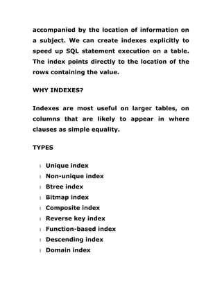accompanied by the location of information on
a subject. We can create indexes explicitly to
speed up SQL statement execution on a table.
The index points directly to the location of the
rows containing the value.
WHY INDEXES?
Indexes are most useful on larger tables, on
columns that are likely to appear in where
clauses as simple equality.
TYPES
1 Unique index
1 Non-unique index
1 Btree index
1 Bitmap index
1 Composite index
1 Reverse key index
1 Function-based index
1 Descending index
1 Domain index
 