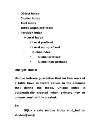 1 Object index
1 Cluster index
1 Text index
1 Index organized table
1 Partition index
v Local index
ü Local prefixed
ü Local non-prefixed
2 Global index
ü Global prefixed
ü Global non-prefixed
UNIQUE INDEX
Unique indexes guarantee that no two rows of
a table have duplicate values in the columns
that define the index. Unique index is
automatically created when primary key or
unique constraint is created.
Ex:
SQL> create unique index stud_ind on
student(sno);
 