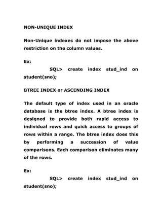 NON-UNIQUE INDEX
Non-Unique indexes do not impose the above
restriction on the column values.
Ex:
SQL> create index stud_ind on
student(sno);
BTREE INDEX or ASCENDING INDEX
The default type of index used in an oracle
database is the btree index. A btree index is
designed to provide both rapid access to
individual rows and quick access to groups of
rows within a range. The btree index does this
by performing a succession of value
comparisons. Each comparison eliminates many
of the rows.
Ex:
SQL> create index stud_ind on
student(sno);
 