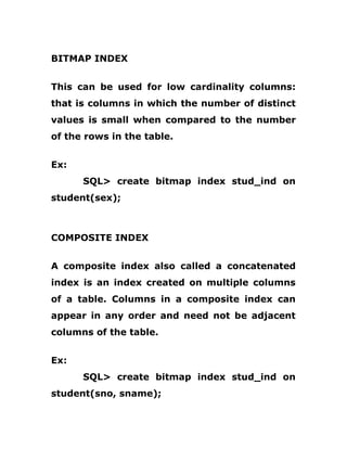 BITMAP INDEX
This can be used for low cardinality columns:
that is columns in which the number of distinct
values is small when compared to the number
of the rows in the table.
Ex:
SQL> create bitmap index stud_ind on
student(sex);
COMPOSITE INDEX
A composite index also called a concatenated
index is an index created on multiple columns
of a table. Columns in a composite index can
appear in any order and need not be adjacent
columns of the table.
Ex:
SQL> create bitmap index stud_ind on
student(sno, sname);
 