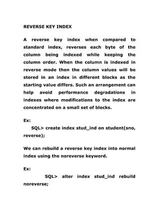 REVERSE KEY INDEX
A reverse key index when compared to
standard index, reverses each byte of the
column being indexed while keeping the
column order. When the column is indexed in
reverse mode then the column values will be
stored in an index in different blocks as the
starting value differs. Such an arrangement can
help avoid performance degradations in
indexes where modifications to the index are
concentrated on a small set of blocks.
Ex:
SQL> create index stud_ind on student(sno,
reverse);
We can rebuild a reverse key index into normal
index using the noreverse keyword.
Ex:
SQL> alter index stud_ind rebuild
noreverse;
 