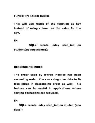 FUNCTION BASED INDEX
This will use result of the function as key
instead of using column as the value for the
key.
Ex:
SQL> create index stud_ind on
student(upper(sname));
DESCENDING INDEX
The order used by B-tree indexes has been
ascending order. You can categorize data in B-
tree index in descending order as well. This
feature can be useful in applications where
sorting operations are required.
Ex:
SQL> create index stud_ind on student(sno
desc);
 