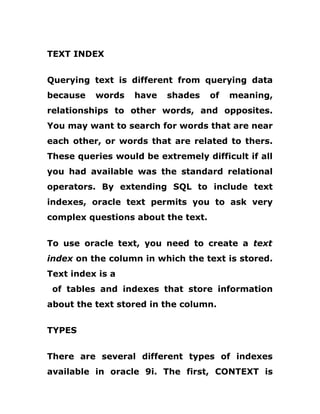 TEXT INDEX
Querying text is different from querying data
because words have shades of meaning,
relationships to other words, and opposites.
You may want to search for words that are near
each other, or words that are related to thers.
These queries would be extremely difficult if all
you had available was the standard relational
operators. By extending SQL to include text
indexes, oracle text permits you to ask very
complex questions about the text.
To use oracle text, you need to create a text
index on the column in which the text is stored.
Text index is a
of tables and indexes that store information
about the text stored in the column.
TYPES
There are several different types of indexes
available in oracle 9i. The first, CONTEXT is
 