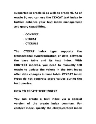supported in oracle 8i as well as oracle 9i. As of
oracle 9i, you can use the CTXCAT text index fo
further enhance your text index management
and query capabilities.
1 CONTEXT
1 CTXCAT
1 CTXRULE
The CTXCAT index type supports the
transactional synchronization of data between
the base table and its text index. With
CONTEXT indexes, you need to manually tell
oracle to update the values in the text index
after data changes in base table. CTXCAT index
types do not generate score values during the
text queries.
HOW TO CREATE TEXT INDEX?
You can create a text index via a special
version of the create index comman. For
context index, specify the ctxsys.context index
 