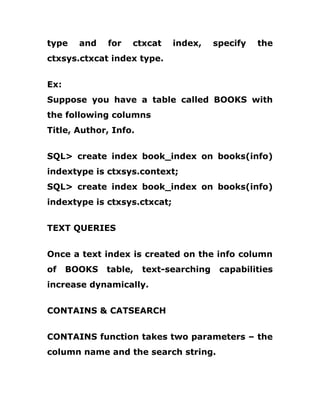type and for ctxcat index, specify the
ctxsys.ctxcat index type.
Ex:
Suppose you have a table called BOOKS with
the following columns
Title, Author, Info.
SQL> create index book_index on books(info)
indextype is ctxsys.context;
SQL> create index book_index on books(info)
indextype is ctxsys.ctxcat;
TEXT QUERIES
Once a text index is created on the info column
of BOOKS table, text-searching capabilities
increase dynamically.
CONTAINS & CATSEARCH
CONTAINS function takes two parameters – the
column name and the search string.
 