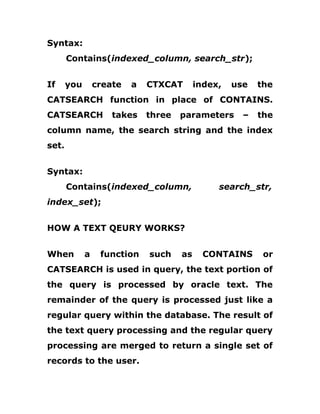 Syntax:
Contains(indexed_column, search_str);
If you create a CTXCAT index, use the
CATSEARCH function in place of CONTAINS.
CATSEARCH takes three parameters – the
column name, the search string and the index
set.
Syntax:
Contains(indexed_column, search_str,
index_set);
HOW A TEXT QEURY WORKS?
When a function such as CONTAINS or
CATSEARCH is used in query, the text portion of
the query is processed by oracle text. The
remainder of the query is processed just like a
regular query within the database. The result of
the text query processing and the regular query
processing are merged to return a single set of
records to the user.
 