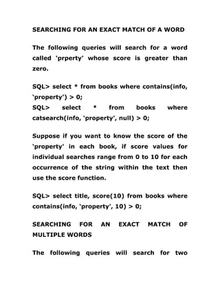 SEARCHING FOR AN EXACT MATCH OF A WORD
The following queries will search for a word
called ‘prperty’ whose score is greater than
zero.
SQL> select * from books where contains(info,
‘property’) > 0;
SQL> select * from books where
catsearch(info, ‘property’, null) > 0;
Suppose if you want to know the score of the
‘property’ in each book, if score values for
individual searches range from 0 to 10 for each
occurrence of the string within the text then
use the score function.
SQL> select title, score(10) from books where
contains(info, ‘property’, 10) > 0;
SEARCHING FOR AN EXACT MATCH OF
MULTIPLE WORDS
The following queries will search for two
 