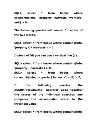 SQL> select * from books where
catsearch(info, ‘property harvests workers’,
null) > 0;
The following queries will search for either of
the two words.
SQL> select * from books where contains(info,
‘property OR harvests’) > 0;
Instead of OR you can use a vertical line (|).
SQL> select * from books where contains(info,
‘property | harvests’) > 0;
SQL> select * from books where
catsearch(info, ‘property | harvests’, null) > 0;
In the following queries the
ACCUM(accumulate) operator adds together
the scores of the individual searches and
compares the accumulated score to the
threshold value.
SQL> select * from books where contains(info,
 