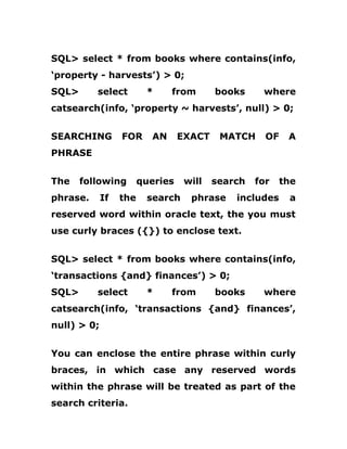 SQL> select * from books where contains(info,
‘property - harvests’) > 0;
SQL> select * from books where
catsearch(info, ‘property ~ harvests’, null) > 0;
SEARCHING FOR AN EXACT MATCH OF A
PHRASE
The following queries will search for the
phrase. If the search phrase includes a
reserved word within oracle text, the you must
use curly braces ({}) to enclose text.
SQL> select * from books where contains(info,
‘transactions {and} finances’) > 0;
SQL> select * from books where
catsearch(info, ‘transactions {and} finances’,
null) > 0;
You can enclose the entire phrase within curly
braces, in which case any reserved words
within the phrase will be treated as part of the
search criteria.
 