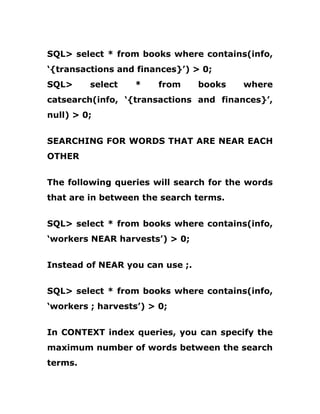 SQL> select * from books where contains(info,
‘{transactions and finances}’) > 0;
SQL> select * from books where
catsearch(info, ‘{transactions and finances}’,
null) > 0;
SEARCHING FOR WORDS THAT ARE NEAR EACH
OTHER
The following queries will search for the words
that are in between the search terms.
SQL> select * from books where contains(info,
‘workers NEAR harvests’) > 0;
Instead of NEAR you can use ;.
SQL> select * from books where contains(info,
‘workers ; harvests’) > 0;
In CONTEXT index queries, you can specify the
maximum number of words between the search
terms.
 