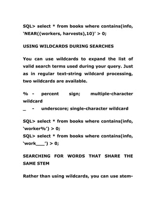 SQL> select * from books where contains(info,
‘NEAR((workers, harvests),10)’ > 0;
USING WILDCARDS DURING SEARCHES
You can use wildcards to expand the list of
valid search terms used during your query. Just
as in regular text-string wildcard processing,
two wildcards are available.
% - percent sign; multiple-character
wildcard
_ - underscore; single-character wildcard
SQL> select * from books where contains(info,
‘worker%’) > 0;
SQL> select * from books where contains(info,
‘work___’) > 0;
SEARCHING FOR WORDS THAT SHARE THE
SAME STEM
Rather than using wildcards, you can use stem-
 