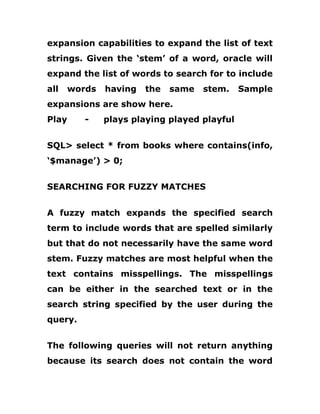 expansion capabilities to expand the list of text
strings. Given the ‘stem’ of a word, oracle will
expand the list of words to search for to include
all words having the same stem. Sample
expansions are show here.
Play - plays playing played playful
SQL> select * from books where contains(info,
‘$manage’) > 0;
SEARCHING FOR FUZZY MATCHES
A fuzzy match expands the specified search
term to include words that are spelled similarly
but that do not necessarily have the same word
stem. Fuzzy matches are most helpful when the
text contains misspellings. The misspellings
can be either in the searched text or in the
search string specified by the user during the
query.
The following queries will not return anything
because its search does not contain the word
 