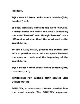 ‘hardest’.
SQL> select * from books where contains(info,
‘hardest’) > 0;
It does, however, contains the word ‘harvest’.
A fuzzy match will return the books containing
the word ‘harvest’ even though ‘harvest’ has a
different word stem thant the word used as the
search term.
To use a fuzzy match, precede the search term
with a question mark, with no space between
the question mark and the beginning of the
search term.
SQL> select * from books where contains(info,
‘?hardest’) > 0;
SEARCHING FOR WORDS THAT SOUND LIKE
OTHER WORDS
SOUNDEX, expands search terms based on how
the word sounds. The SOUNDEX expansion
 
