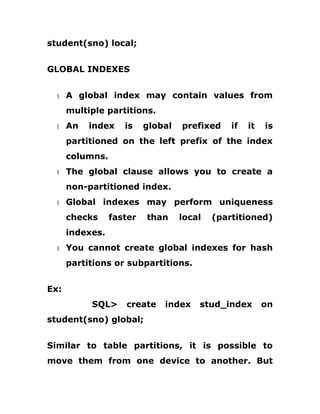 student(sno) local;
GLOBAL INDEXES
1 A global index may contain values from
multiple partitions.
1 An index is global prefixed if it is
partitioned on the left prefix of the index
columns.
1 The global clause allows you to create a
non-partitioned index.
1 Global indexes may perform uniqueness
checks faster than local (partitioned)
indexes.
1 You cannot create global indexes for hash
partitions or subpartitions.
Ex:
SQL> create index stud_index on
student(sno) global;
Similar to table partitions, it is possible to
move them from one device to another. But
 