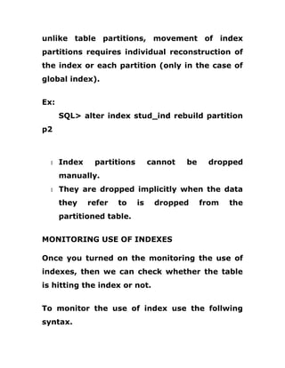 unlike table partitions, movement of index
partitions requires individual reconstruction of
the index or each partition (only in the case of
global index).
Ex:
SQL> alter index stud_ind rebuild partition
p2
1 Index partitions cannot be dropped
manually.
1 They are dropped implicitly when the data
they refer to is dropped from the
partitioned table.
MONITORING USE OF INDEXES
Once you turned on the monitoring the use of
indexes, then we can check whether the table
is hitting the index or not.
To monitor the use of index use the follwing
syntax.
 